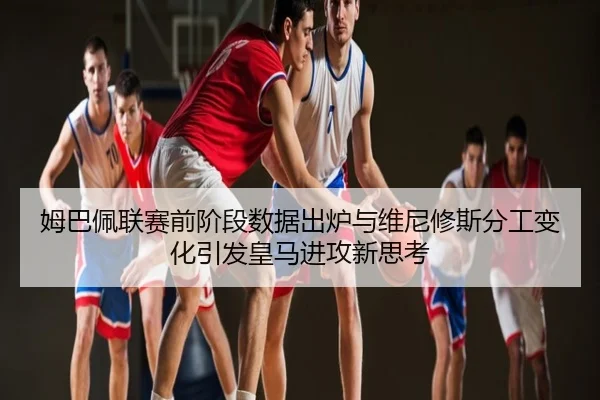 姆巴佩联赛前阶段数据出炉与维尼修斯分工变化引发皇马进攻新思考