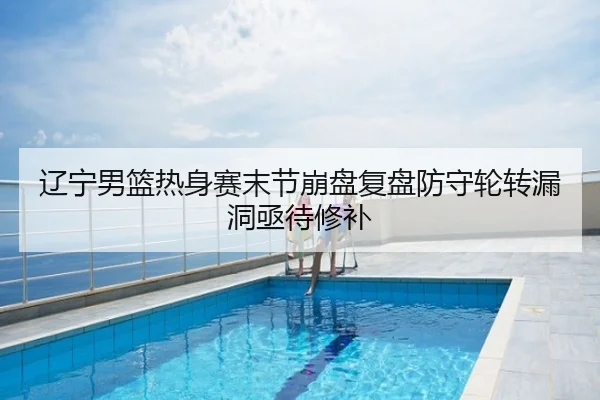 辽宁男篮热身赛末节崩盘复盘防守轮转漏洞亟待修补