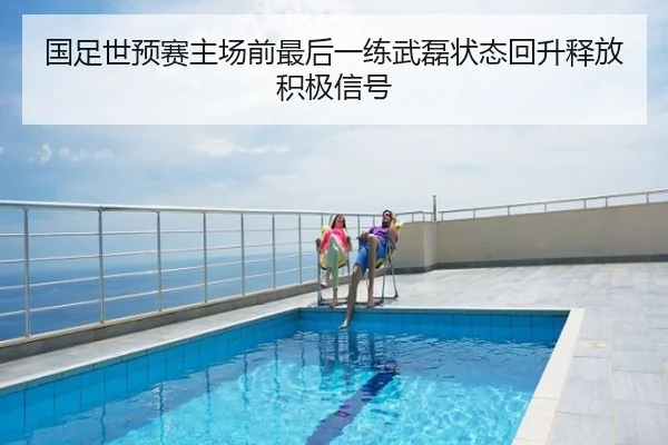 国足世预赛主场前最后一练武磊状态回升释放积极信号